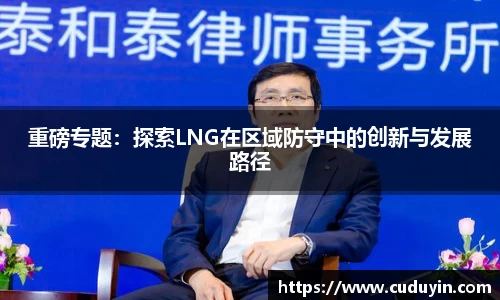 重磅专题：探索LNG在区域防守中的创新与发展路径