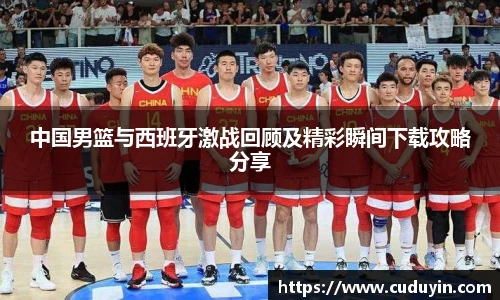 中国男篮与西班牙激战回顾及精彩瞬间下载攻略分享